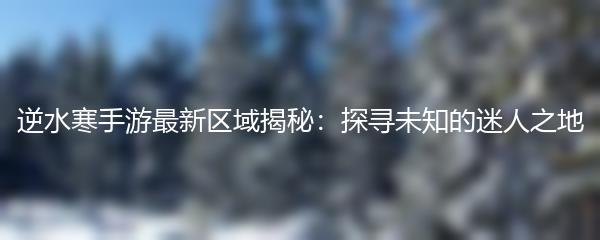 逆水寒手游最新区域揭秘：探寻未知的迷人之地