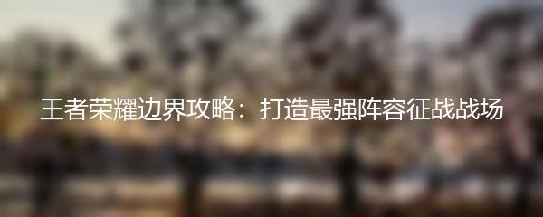 王者荣耀边界攻略：打造最强阵容征战战场