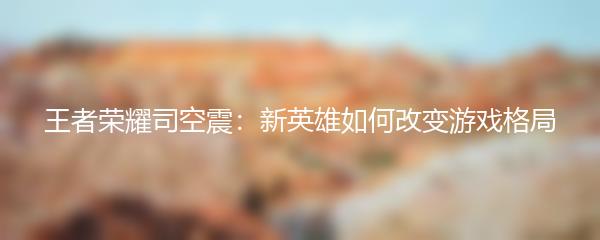 王者荣耀司空震：新英雄如何改变游戏格局