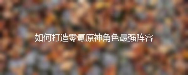 如何打造零氪原神角色最强阵容