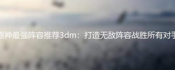 原神最强阵容推荐3dm：打造无敌阵容战胜所有对手