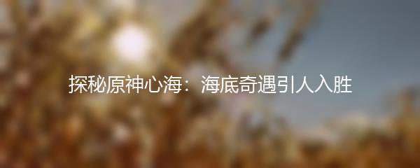 探秘原神心海：海底奇遇引人入胜