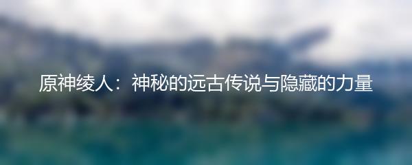 原神绫人：神秘的远古传说与隐藏的力量