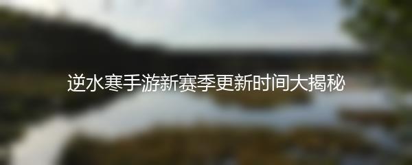 逆水寒手游新赛季更新时间大揭秘