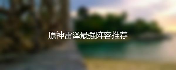 原神雷泽最强阵容推荐