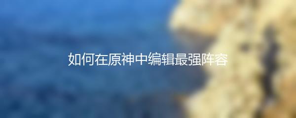 如何在原神中编辑最强阵容