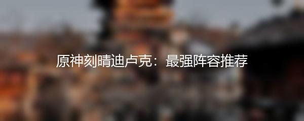 原神刻晴迪卢克：最强阵容推荐