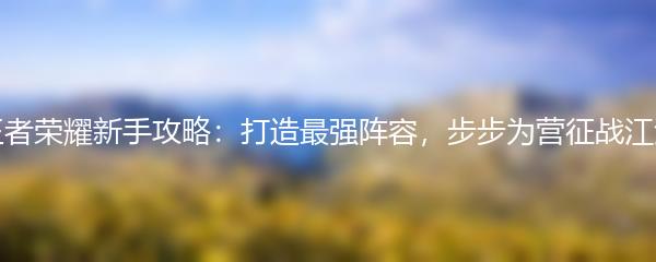 王者荣耀新手攻略：打造最强阵容，步步为营征战江湖