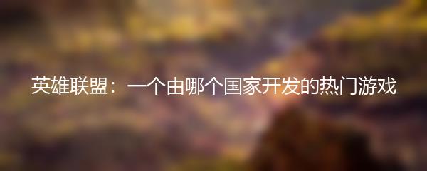 英雄联盟：一个由哪个国家开发的热门游戏