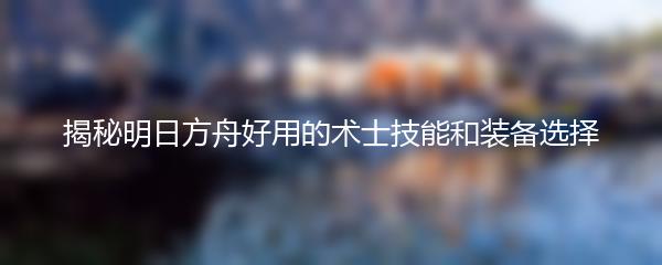 揭秘明日方舟好用的术士技能和装备选择