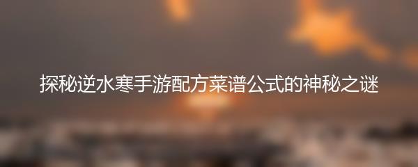 探秘逆水寒手游配方菜谱公式的神秘之谜