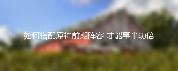 如何搭配原神前期阵容 才能事半功倍