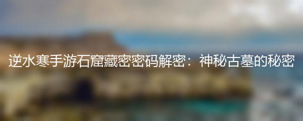 逆水寒手游石窟藏密密码解密：神秘古墓的秘密