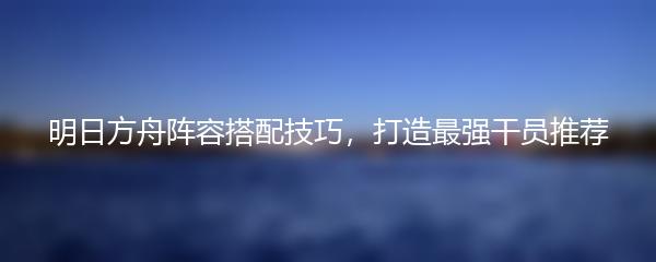 明日方舟阵容搭配技巧，打造最强干员推荐