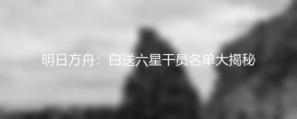 明日方舟：白送六星干员名单大揭秘