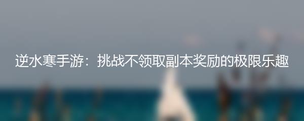 逆水寒手游：挑战不领取副本奖励的极限乐趣