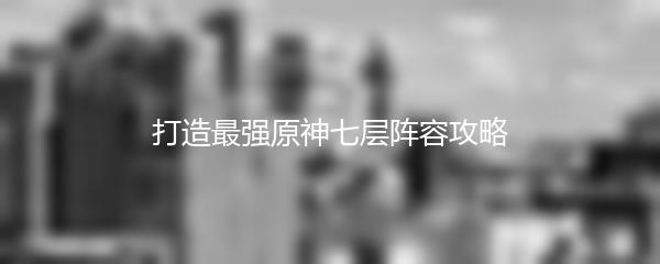 打造最强原神七层阵容攻略