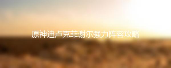 原神迪卢克菲谢尔强力阵容攻略