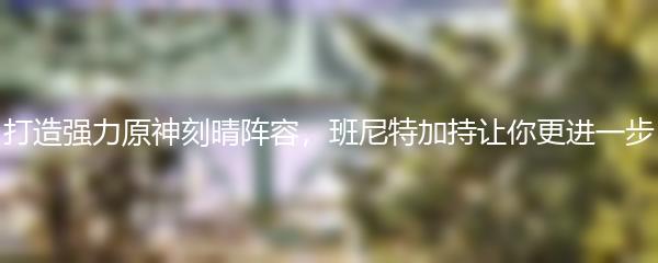 打造强力原神刻晴阵容，班尼特加持让你更进一步