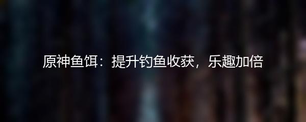原神鱼饵：提升钓鱼收获，乐趣加倍