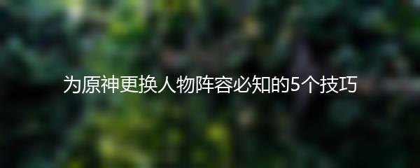 为原神更换人物阵容必知的5个技巧