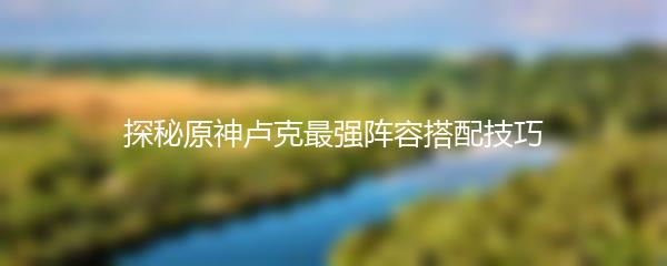 探秘原神卢克最强阵容搭配技巧