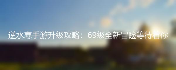 逆水寒手游升级攻略：69级全新冒险等待着你