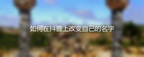 如何在抖音上改变自己的名字