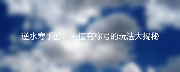 逆水寒手游：充值有称号的玩法大揭秘