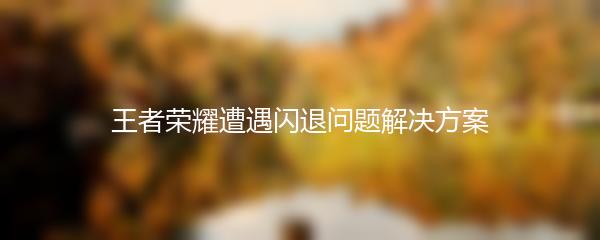 王者荣耀遭遇闪退问题解决方案