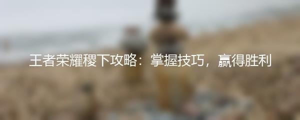 王者荣耀稷下攻略：掌握技巧，赢得胜利