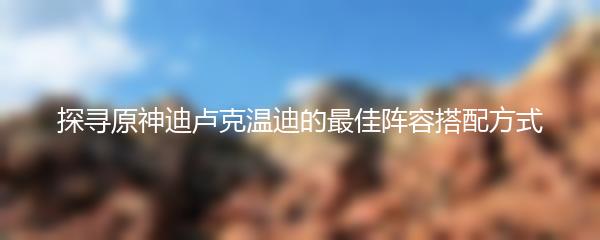 探寻原神迪卢克温迪的最佳阵容搭配方式