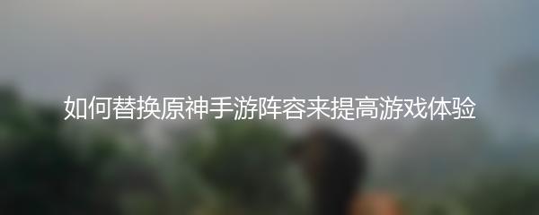 如何替换原神手游阵容来提高游戏体验