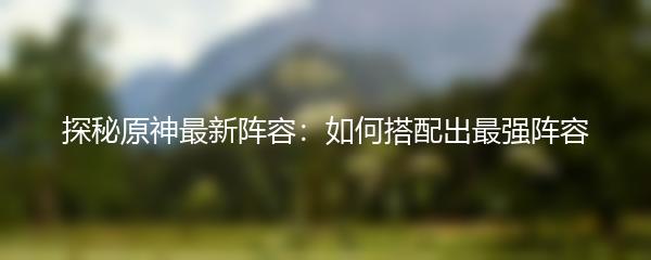探秘原神最新阵容：如何搭配出最强阵容