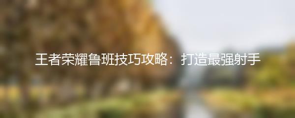 王者荣耀鲁班技巧攻略：打造最强射手