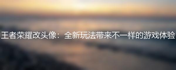 王者荣耀改头像：全新玩法带来不一样的游戏体验
