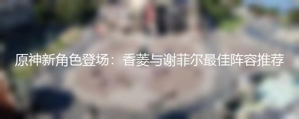 原神新角色登场：香菱与谢菲尔最佳阵容推荐