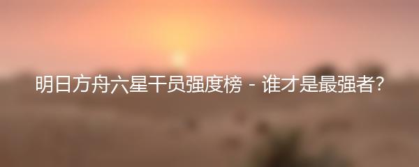明日方舟六星干员强度榜 - 谁才是最强者？