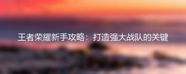 王者荣耀新手攻略：打造强大战队的关键