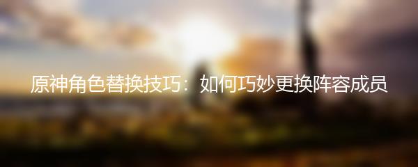 原神角色替换技巧：如何巧妙更换阵容成员