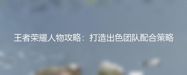 王者荣耀人物攻略：打造出色团队配合策略