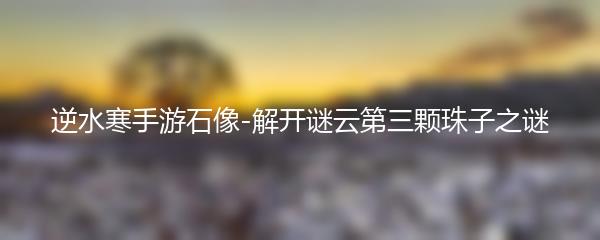 逆水寒手游石像-解开谜云第三颗珠子之谜