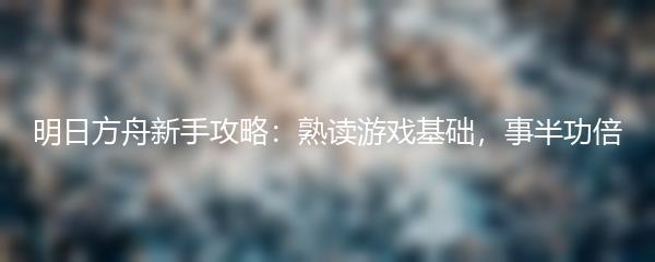 明日方舟新手攻略：熟读游戏基础，事半功倍