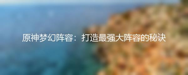 原神梦幻阵容：打造最强大阵容的秘诀