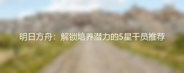 明日方舟：解锁培养潜力的5星干员推荐