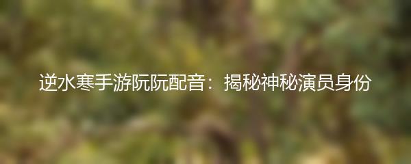 逆水寒手游阮阮配音：揭秘神秘演员身份