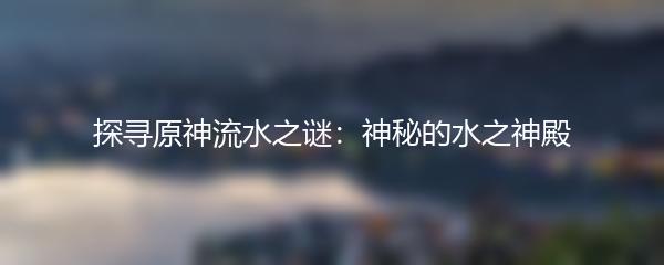探寻原神流水之谜：神秘的水之神殿