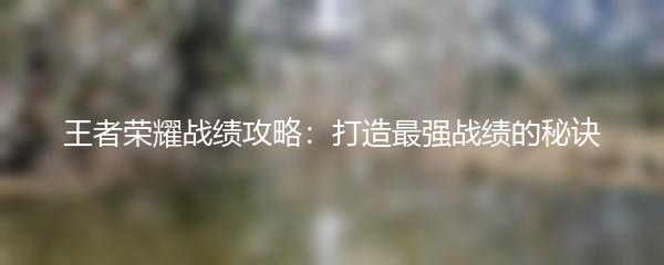 王者荣耀战绩攻略：打造最强战绩的秘诀