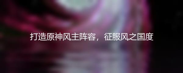 打造原神风主阵容，征服风之国度