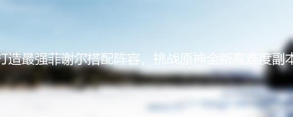 打造最强菲谢尔搭配阵容，挑战原神全新高难度副本